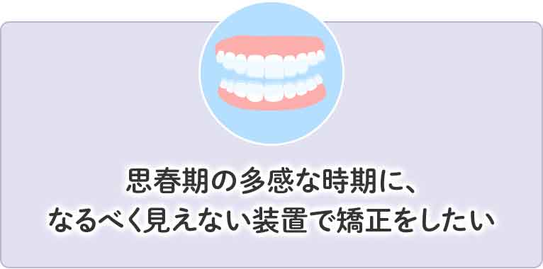 思春期の多感な時期になるべく見えない装置で矯正をしたい