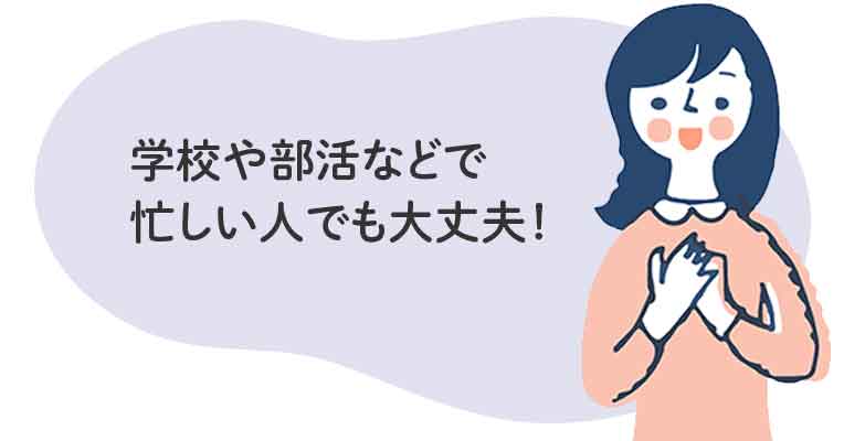 学校や部活などで忙しい人でも大丈夫!