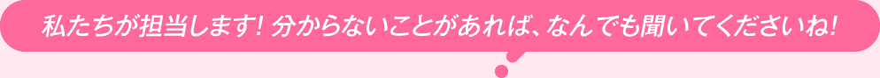 私たちが担当します！ 分からないことがあれば、なんでも聞いてくださいね！